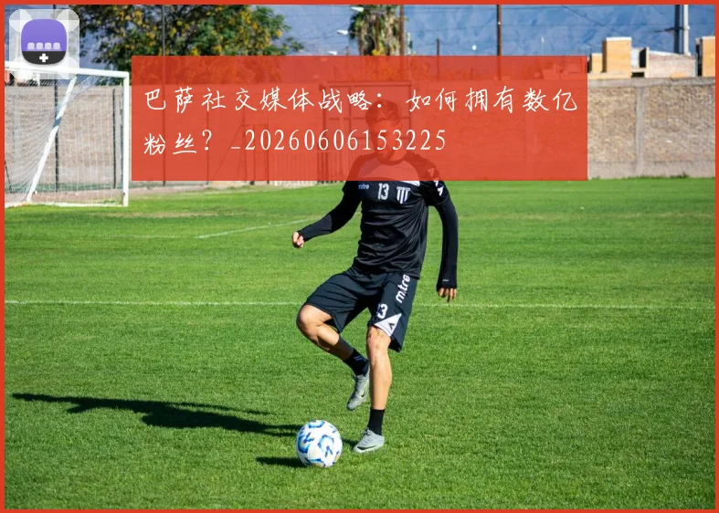巴萨社交媒体战略:如何拥有数亿粉丝?_20260606153225