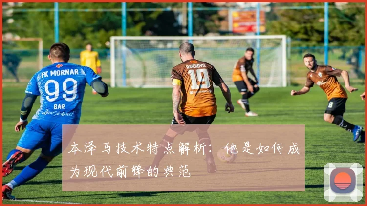本泽马技术特点解析:他是如何成为现代前锋的典范