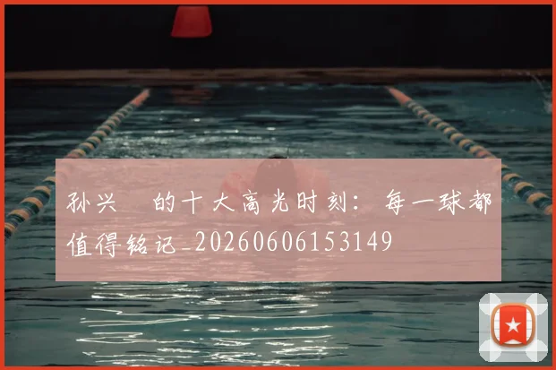 孙兴慜的十大高光时刻:每一球都值得铭记_20260606153149