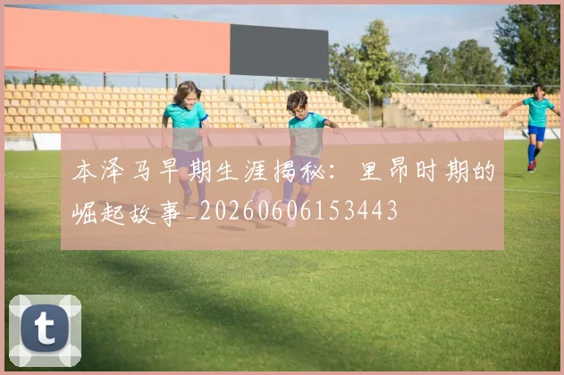 本泽马早期生涯揭秘:里昂时期的崛起故事_20260606153443