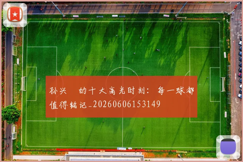 孙兴慜的十大高光时刻:每一球都值得铭记_20260606153149