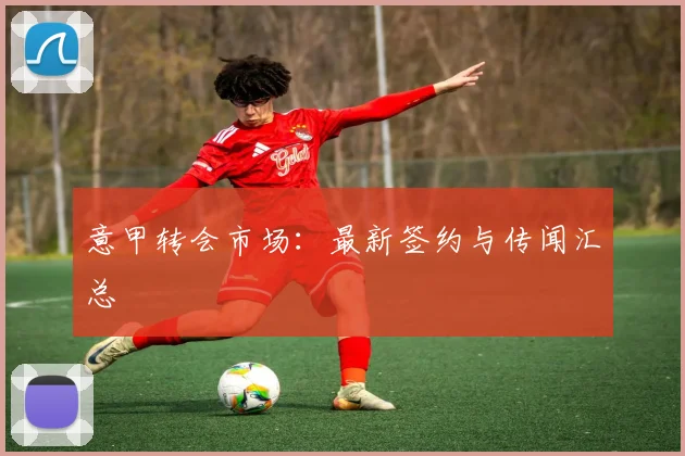 意甲转会市场：最新签约与传闻汇总