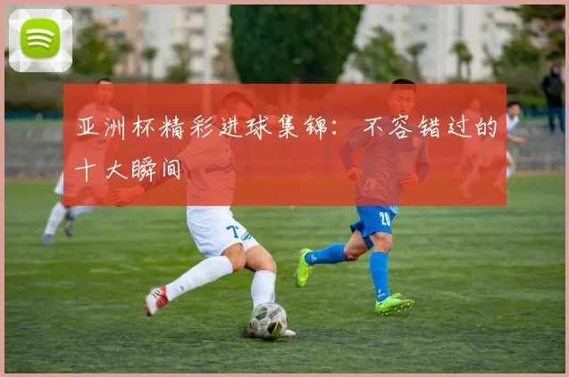 亚洲杯精彩进球集锦:不容错过的十大瞬间