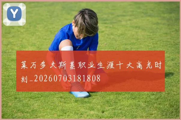 莱万多夫斯基职业生涯十大高光时刻_20260703181808