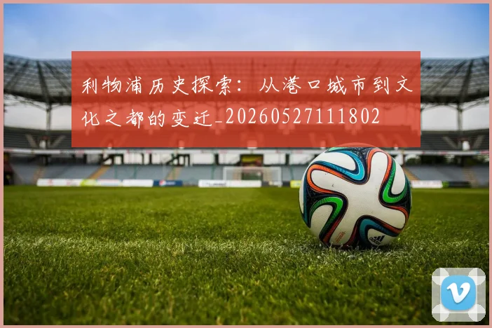 利物浦历史探索:从港口城市到文化之都的变迁_20260527111802