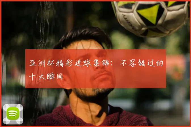 亚洲杯精彩进球集锦:不容错过的十大瞬间