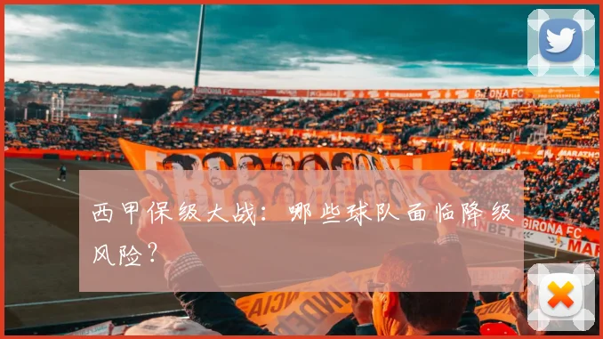 西甲保级大战:哪些球队面临降级风险?