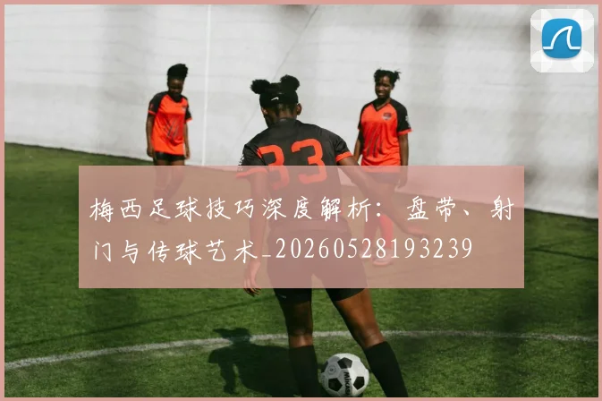梅西足球技巧深度解析：盘带、射门与传球艺术_20260528193239
