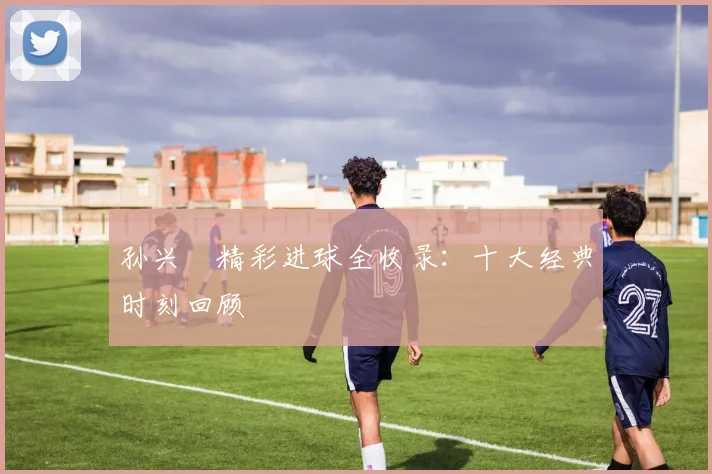 孙兴慜精彩进球全收录:十大经典时刻回顾