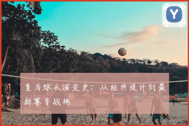 皇马球衣演变史:从经典设计到最新赛季战袍
