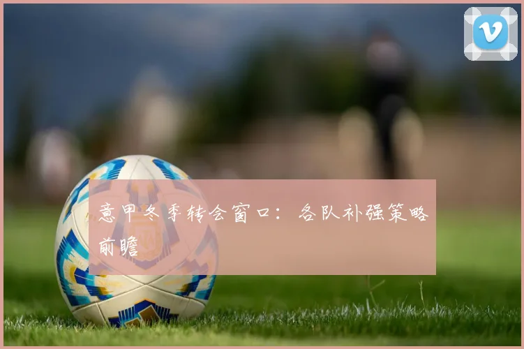 意甲冬季转会窗口:各队补强策略前瞻