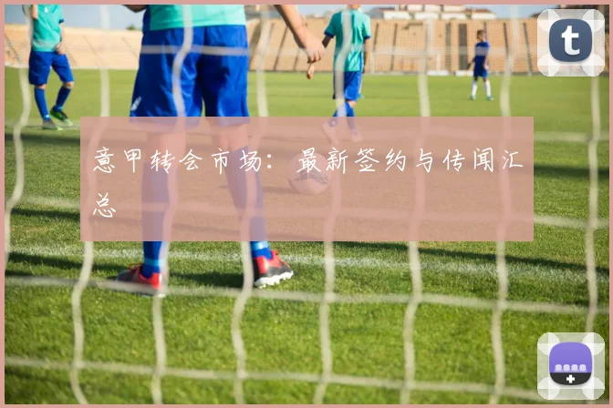 意甲转会市场:最新签约与传闻汇总