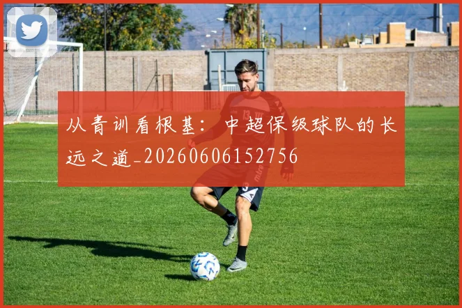 从青训看根基:中超保级球队的长远之道_20260606152756