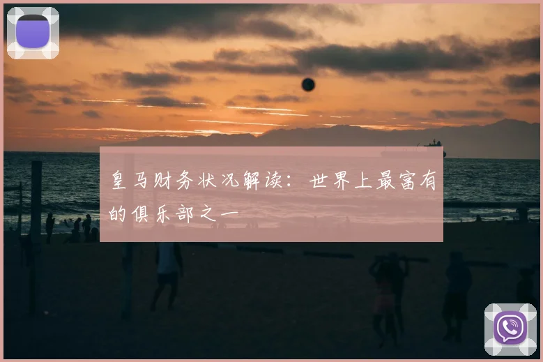 皇马财务状况解读:世界上最富有的俱乐部之一