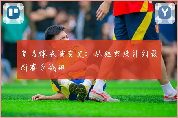 皇马球衣演变史:从经典设计到最新赛季战袍