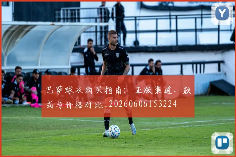 巴萨球衣购买指南:正版渠道、款式与价格对比_20260606153224